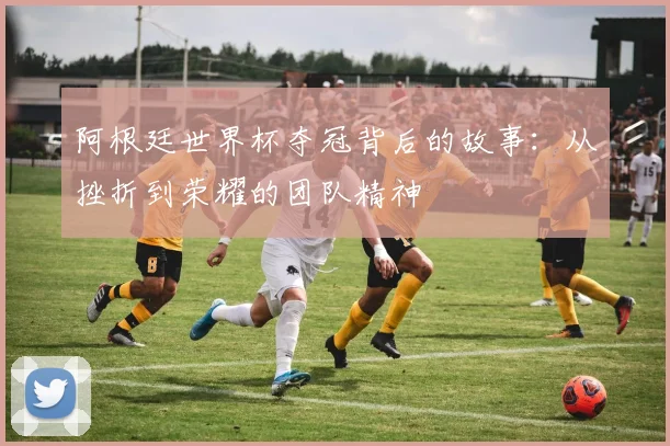 阿根廷世界杯夺冠背后的故事：从挫折到荣耀的团队精神