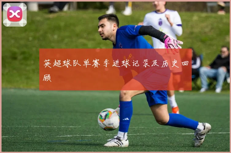 英超球队单赛季进球记录及历史回顾